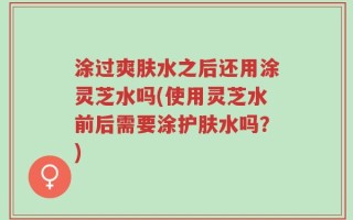 涂过爽肤水之后还用涂灵芝水吗(使用灵芝水前后需要涂护肤水吗？)