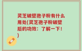 灵芝破壁孢子粉有什么用处(灵芝孢子粉破壁后的功效：了解一下！)