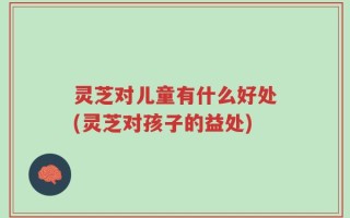 灵芝对儿童有什么好处(灵芝对孩子的益处)