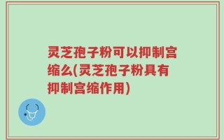 灵芝孢子粉可以抑制宫缩么(灵芝孢子粉具有抑制宫缩作用)