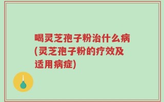 喝灵芝孢子粉治什么病(灵芝孢子粉的疗效及适用病症)