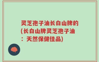 灵芝孢子油长白山牌的(长白山牌灵芝孢子油：天然保健佳品)