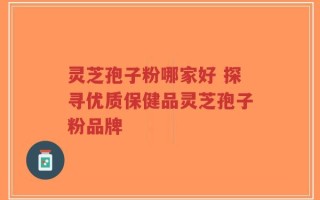 灵芝孢子粉哪家好 探寻优质保健品灵芝孢子粉品牌