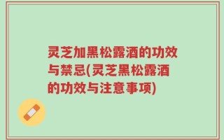 灵芝加黑松露酒的功效与禁忌(灵芝黑松露酒的功效与注意事项)