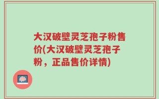 大汉破壁灵芝孢子粉售价(大汉破壁灵芝孢子粉，正品售价详情)