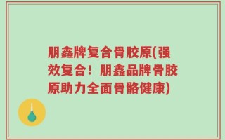 朋鑫牌复合骨胶原(强效复合！朋鑫品牌骨胶原助力全面骨骼健康)