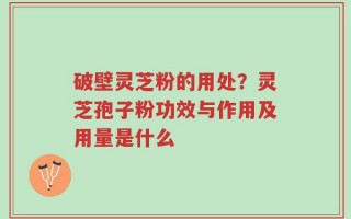 破壁灵芝粉的用处？灵芝孢子粉功效与作用及用量是什么