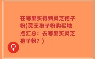 在哪里买得到灵芝孢子粉(灵芝孢子粉购买地点汇总：去哪里买灵芝孢子粉？)
