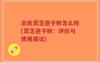 总统灵芝孢子粉怎么样(灵芝孢子粉：评价与使用建议)