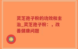 灵芝孢子粉的功效和主治_灵芝孢子粉：，改善健康问题