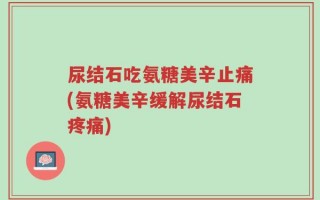 尿结石吃氨糖美辛止痛(氨糖美辛缓解尿结石疼痛)