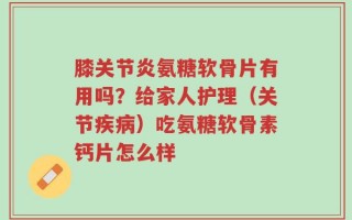 膝关节炎氨糖软骨片有用吗？给家人护理（关节疾病）吃氨糖软骨素钙片怎么样