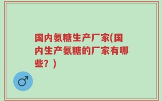 国内氨糖生产厂家(国内生产氨糖的厂家有哪些？)