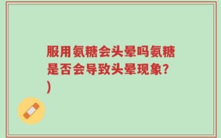 服用氨糖会头晕吗氨糖是否会导致头晕现象？)
