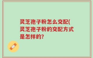 灵芝孢子粉怎么交配(灵芝孢子粉的交配方式是怎样的？