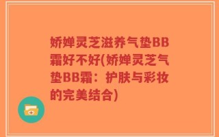 娇婵灵芝滋养气垫BB霜好不好(娇婵灵芝气垫BB霜：护肤与彩妆的完美结合)
