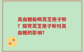 高血糖能喝灵芝孢子粉？探究灵芝孢子粉对高血糖的影响？
