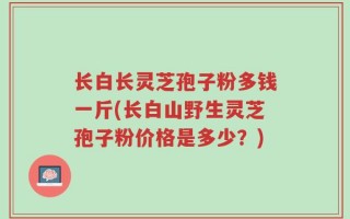 长白长灵芝孢子粉多钱一斤(长白山野生灵芝孢子粉价格是多少？)