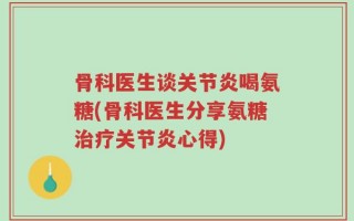 骨科医生谈关节炎喝氨糖(骨科医生分享氨糖治疗关节炎心得)