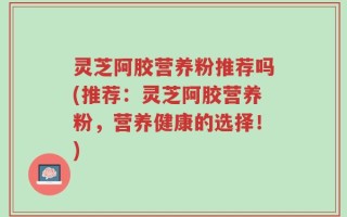 灵芝阿胶营养粉推荐吗(推荐：灵芝阿胶营养粉，营养健康的选择！)