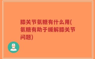 膝关节氨糖有什么用(氨糖有助于缓解膝关节问题)