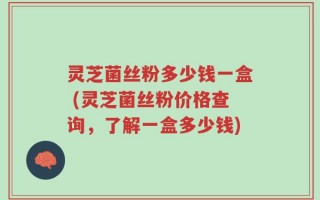 灵芝菌丝粉多少钱一盒 (灵芝菌丝粉价格查询，了解一盒多少钱)