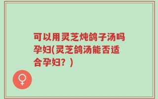 可以用灵芝炖鸽子汤吗孕妇(灵芝鸽汤能否适合孕妇？)