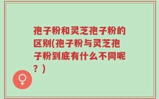 孢子粉和灵芝孢子粉的区别(孢子粉与灵芝孢子粉到底有什么不同呢？)