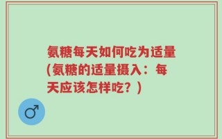 氨糖每天如何吃为适量(氨糖的适量摄入：每天应该怎样吃？)