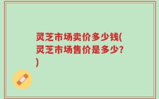 灵芝市场卖价多少钱(灵芝市场售价是多少？)
