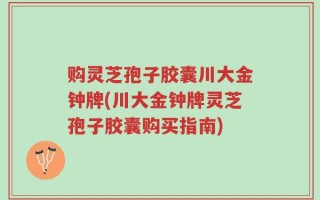 购灵芝孢子胶囊川大金钟牌(川大金钟牌灵芝孢子胶囊购买指南)