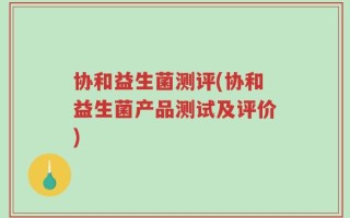 协和益生菌测评(协和益生菌产品测试及评价)