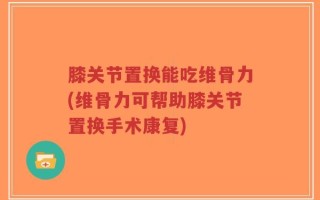 膝关节置换能吃维骨力(维骨力可帮助膝关节置换手术康复)