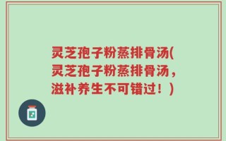 灵芝孢子粉蒸排骨汤(灵芝孢子粉蒸排骨汤，滋补养生不可错过！)
