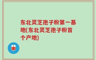 东北灵芝孢子粉第一基地(东北灵芝孢子粉首个产地)