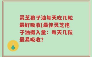 灵芝孢子油每天吃几粒最好吸收(最佳灵芝孢子油摄入量：每天几粒最易吸收？