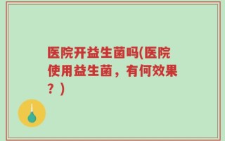 医院开益生菌吗(医院使用益生菌，有何效果？)