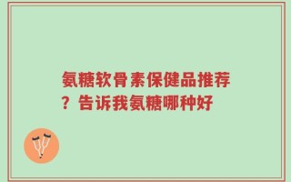 氨糖软骨素保健品推荐？告诉我氨糖哪种好