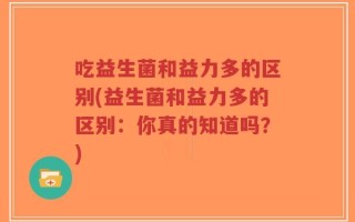 吃益生菌和益力多的区别(益生菌和益力多的区别：你真的知道吗？)