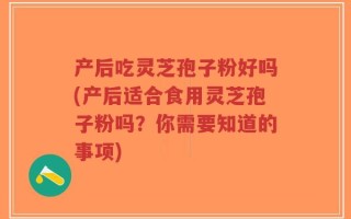 产后吃灵芝孢子粉好吗(产后适合食用灵芝孢子粉吗？你需要知道的事项)
