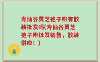 寿仙谷灵芝孢子粉有散装批发吗(寿仙谷灵芝孢子粉批发销售，散装供应！)