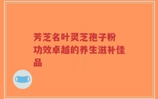 芳芝名叶灵芝孢子粉 功效卓越的养生滋补佳品