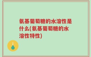氨基葡萄糖的水溶性是什么(氨基葡萄糖的水溶性特性)