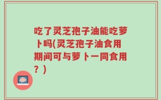 吃了灵芝孢子油能吃萝卜吗(灵芝孢子油食用期间可与萝卜一同食用？)