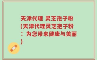 天津代理 灵芝孢子粉(天津代理灵芝孢子粉：为您带来健康与美丽)