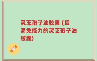 灵芝孢子油胶囊 (提高免疫力的灵芝孢子油胶囊)