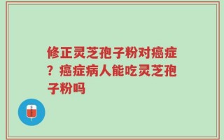 修正灵芝孢子粉对癌症？癌症病人能吃灵芝孢子粉吗