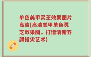 单色美甲灵芝效果图片高清(高清美甲单色灵芝效果图，打造清新养颜指尖艺术)