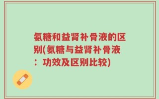 氨糖和益肾补骨液的区别(氨糖与益肾补骨液：功效及区别比较)