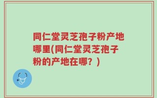 同仁堂灵芝孢子粉产地哪里(同仁堂灵芝孢子粉的产地在哪？)
